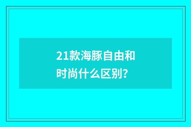 21款海豚自由和时尚什么区别？