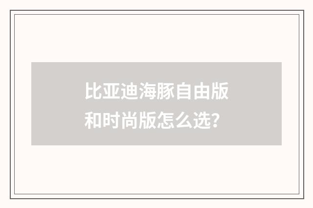 比亚迪海豚自由版和时尚版怎么选？