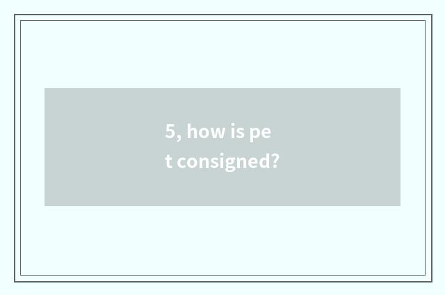 5, how is pet consigned?