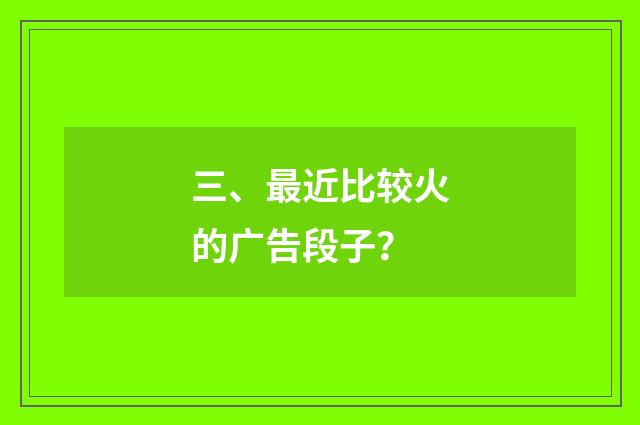 三、最近比较火的广告段子？
