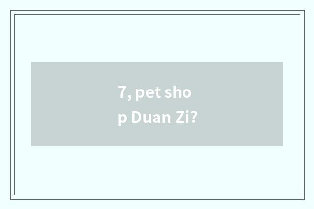 7, pet shop Duan Zi?