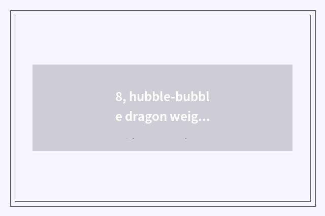 8, hubble-bubble dragon weight?