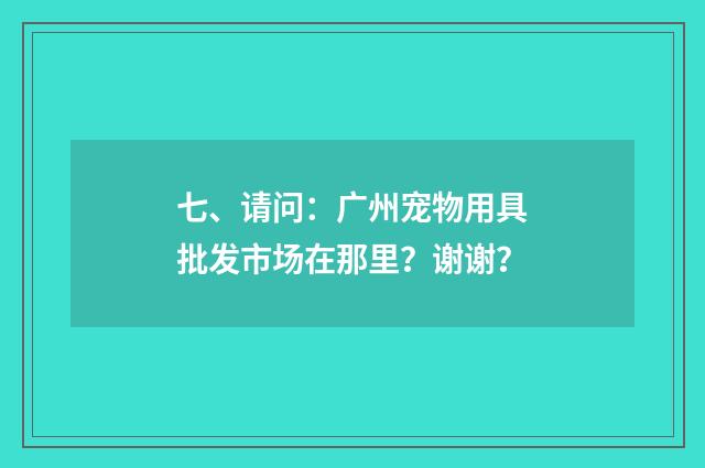 七、请问:广州宠物用具批发市场在那里?谢谢?