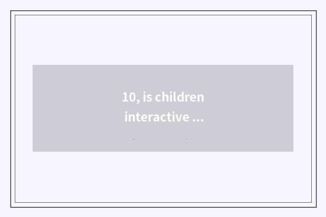 10, is children interactive and umbriferous?