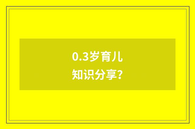 0.3岁育儿知识分享？