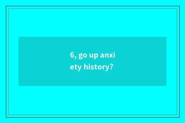 6, go up anxiety history?