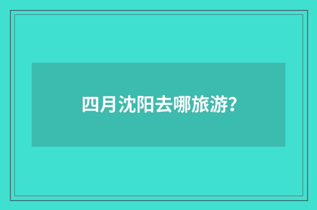 四月沈阳去哪旅游?