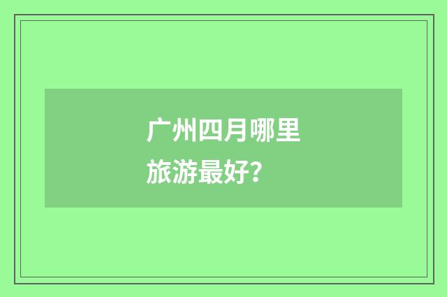 广州四月哪里旅游最好？