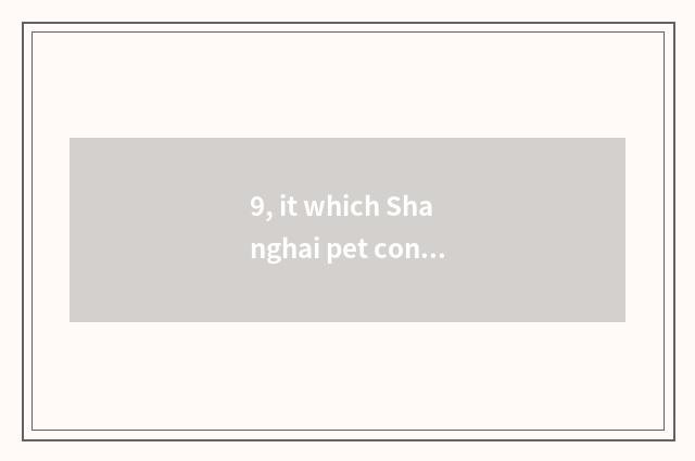 9, it which Shanghai pet consigns a company is good that which Shanghai pet cons