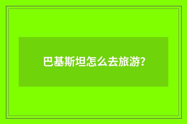 巴基斯坦怎么去旅游？