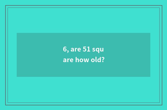 6, are 51 square how old?