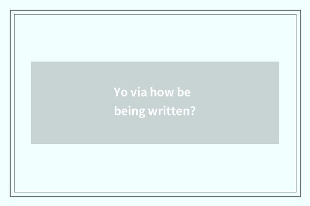 Yo via how be being written?