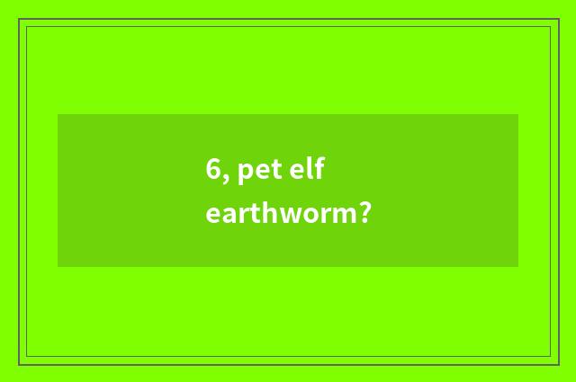 6, pet elf earthworm?