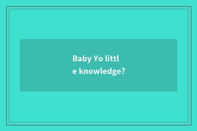 Baby Yo little knowledge?