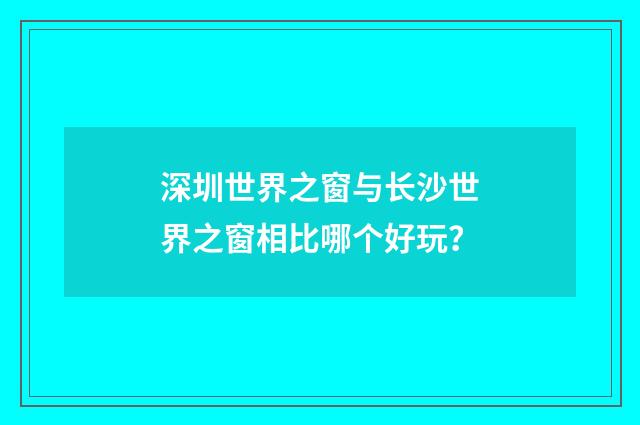 深圳世界之窗与长沙世界之窗相比哪个好玩？