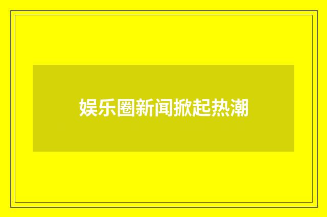 娱乐圈新闻掀起热潮