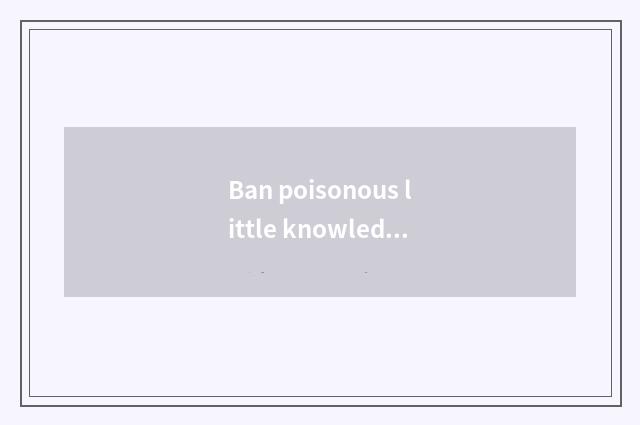 Ban poisonous little knowledge brief?