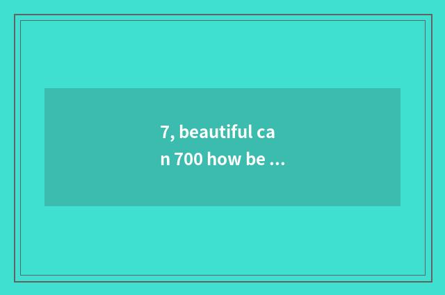 7, beautiful can 700 how be opposite automatically anxious?