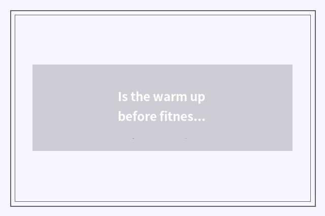 Is the warm up before fitness necessary?