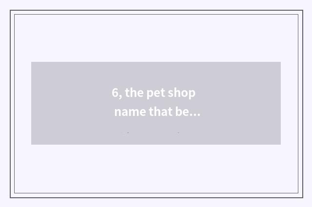 6, the pet shop name that bears the home?