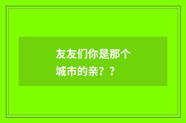 友友们你是那个城市的亲?
?