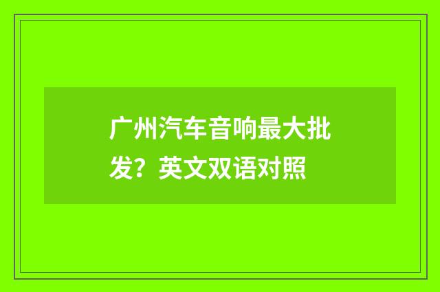 广州汽车音响最大批发?英文双语对照