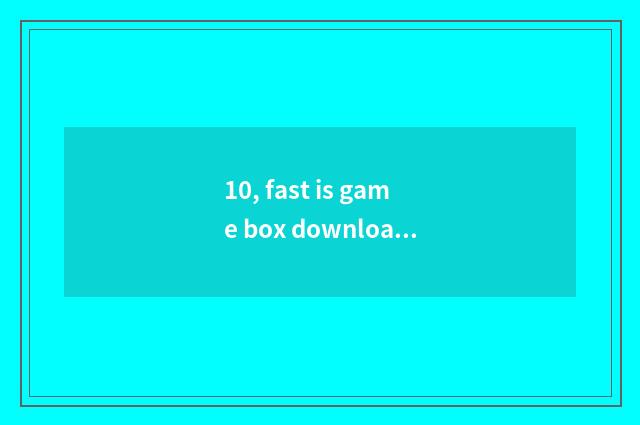 10, fast is game box download spent slow too slow?