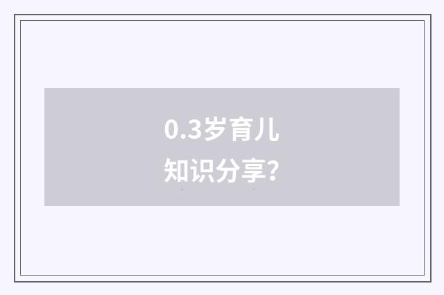 0.3岁育儿知识分享?