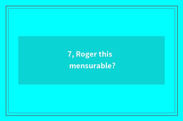 7, Roger this mensurable?