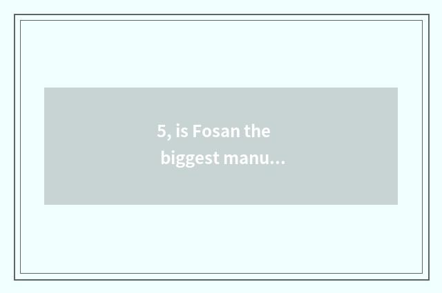 5, is Fosan the biggest manufacturer of smooth hot season?