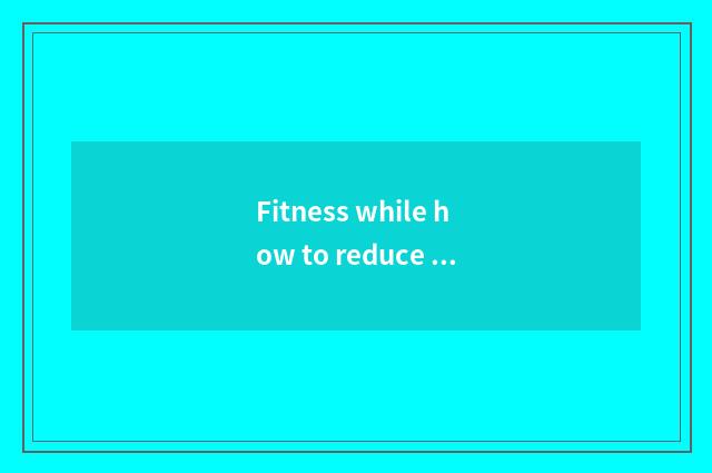 Fitness while how to reduce fat?