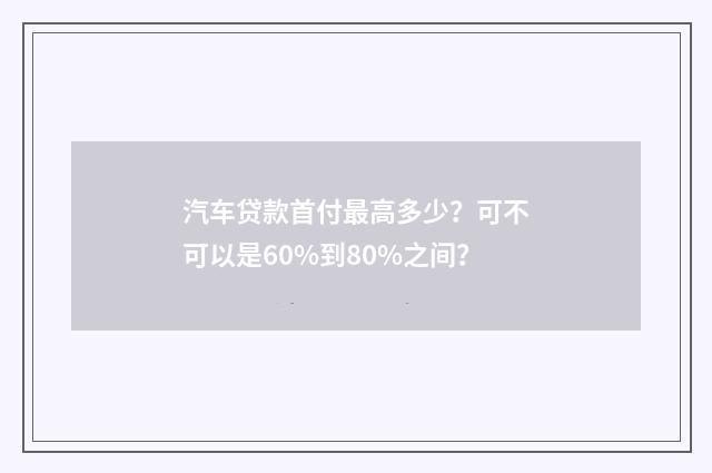 汽车贷款首付最高多少?可不可以是60%到80%之间?