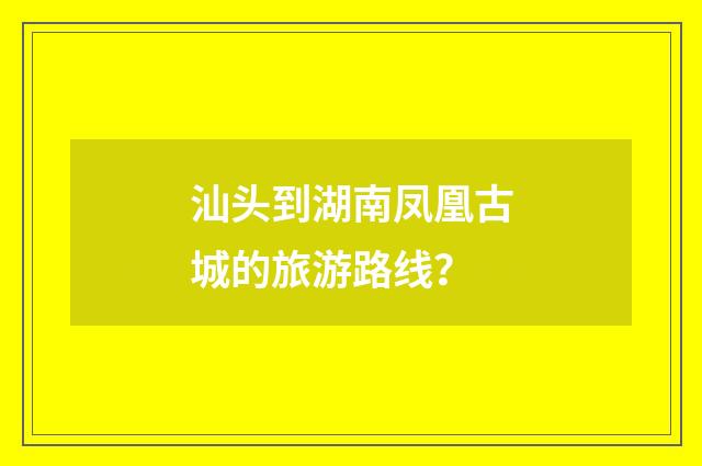 汕头到湖南凤凰古城的旅游路线?