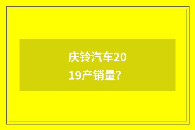 庆铃汽车2019产销量？