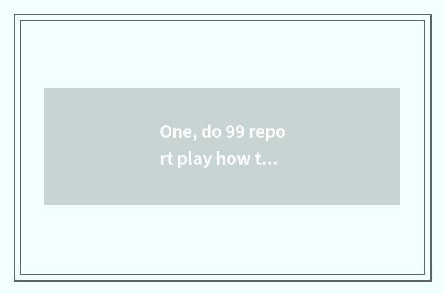 One, do 99 report play how to be gotten?