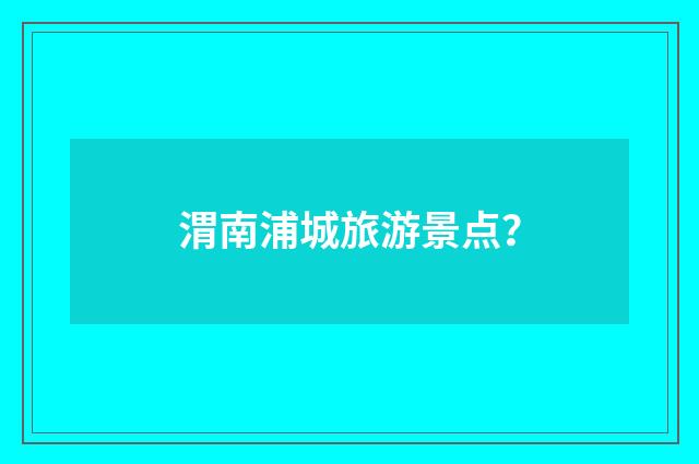 渭南浦城旅游景点？