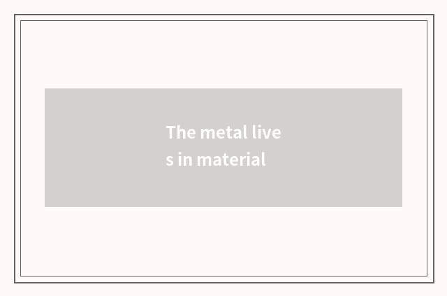 The metal lives in material