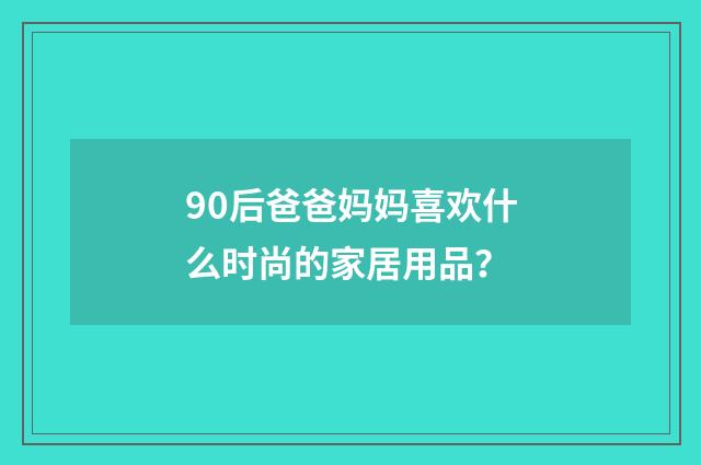 90后爸爸妈妈喜欢什么时尚的家居用品？