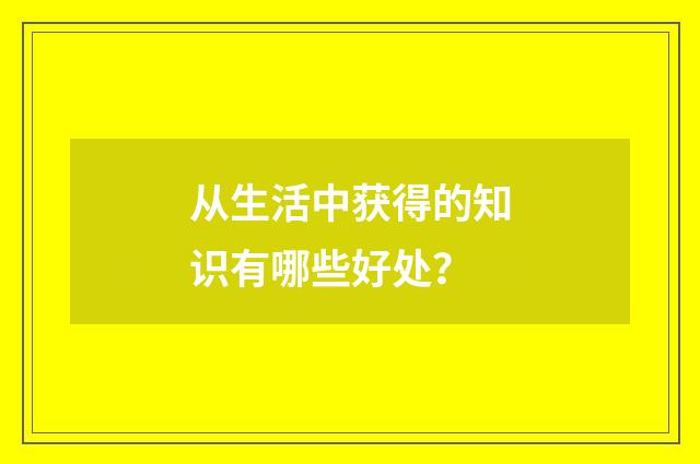 从生活中获得的知识有哪些好处?