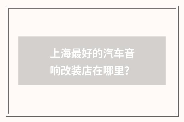 上海最好的汽车音响改装店在哪里？