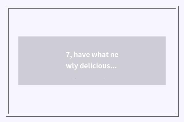 7, have what newly delicious?