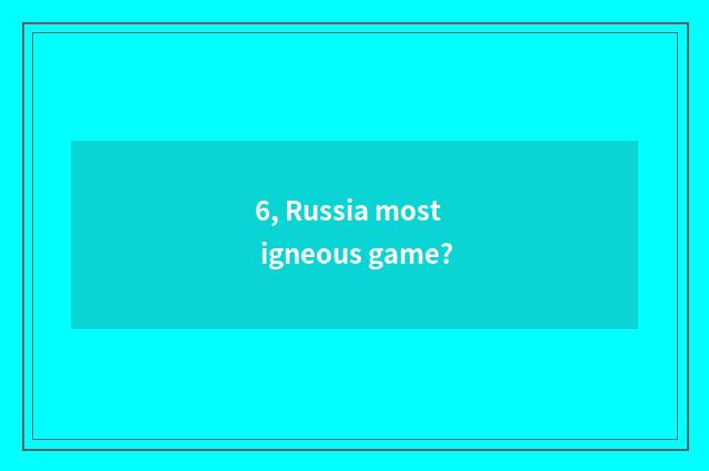6, Russia most igneous game?