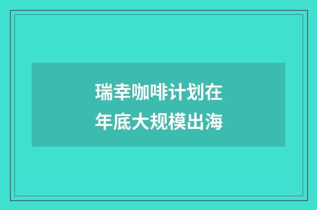 瑞幸咖啡计划在年底大规模出海