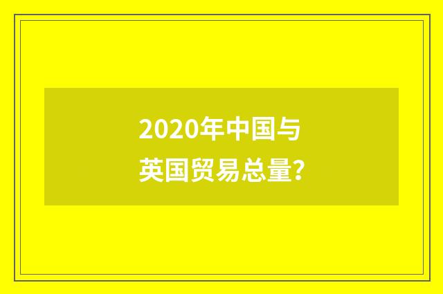 2020年中国与英国贸易总量?
