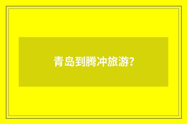 青岛到腾冲旅游?