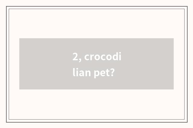 2, crocodilian pet?