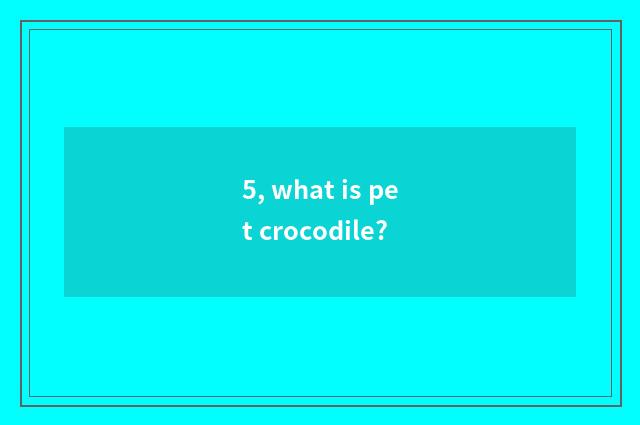 5, what is pet crocodile?
