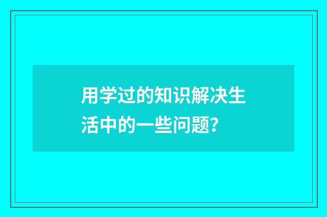 用学过的知识解决生活中的一些问题?