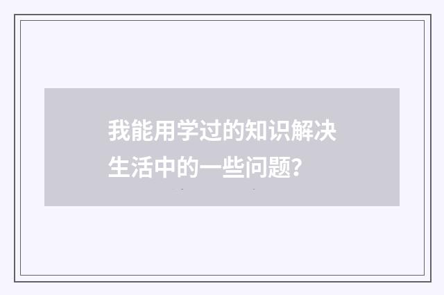 我能用学过的知识解决生活中的一些问题？