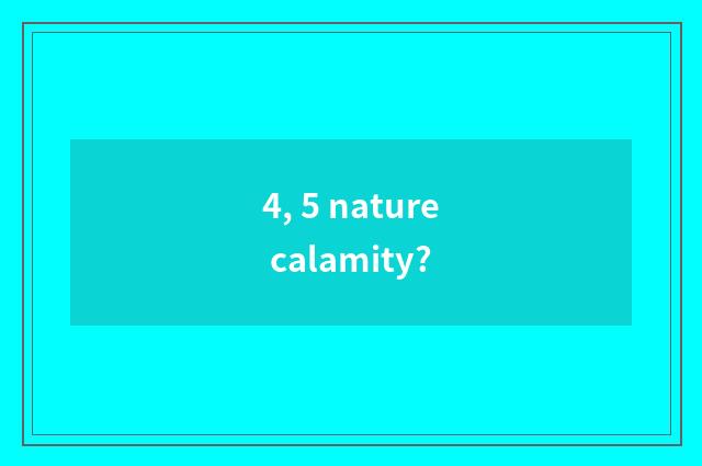 4, 5 nature calamity?